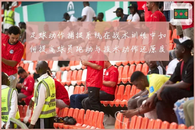 足球动作捕捉系统在战术训练中如何提高球员跑动与技术动作还原度