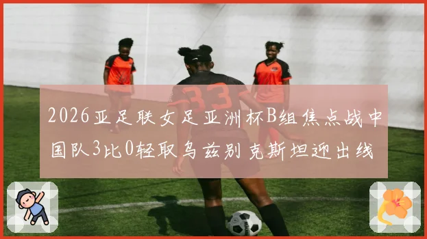 2026亚足联女足亚洲杯B组焦点战中国队3比0轻取乌兹别克斯坦迎出线