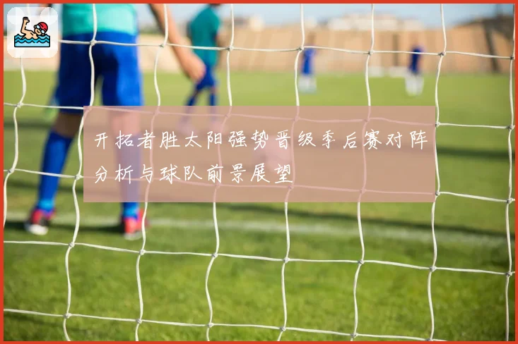 开拓者胜太阳强势晋级季后赛对阵分析与球队前景展望