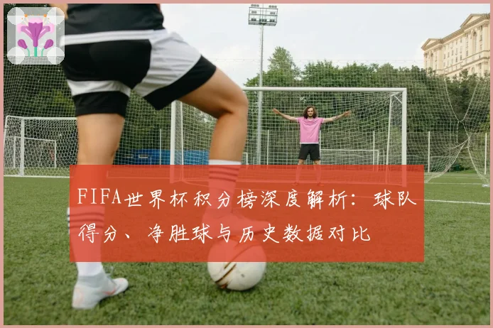 FIFA世界杯积分榜深度解析：球队得分、净胜球与历史数据对比