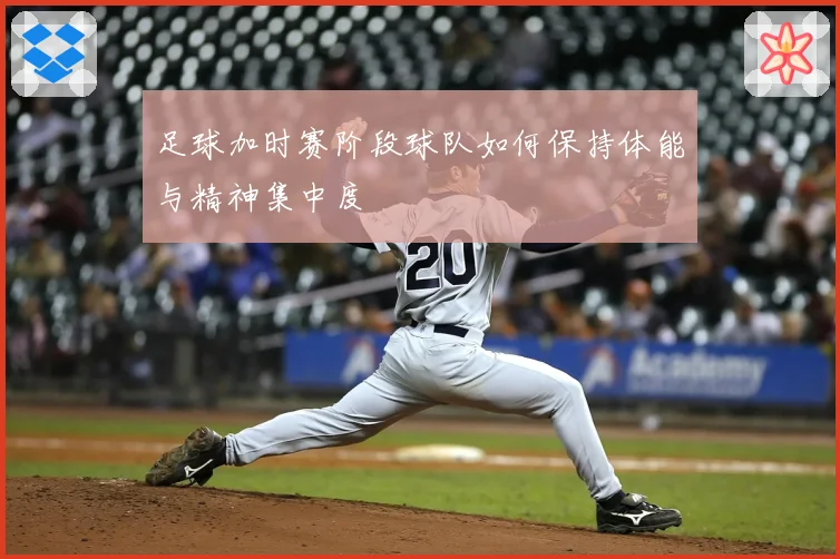 足球加时赛阶段球队如何保持体能与精神集中度