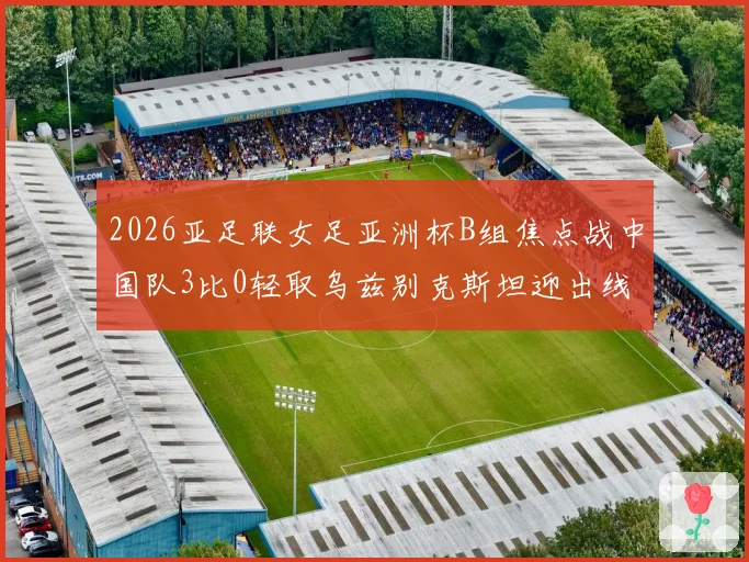 2026亚足联女足亚洲杯B组焦点战中国队3比0轻取乌兹别克斯坦迎出线