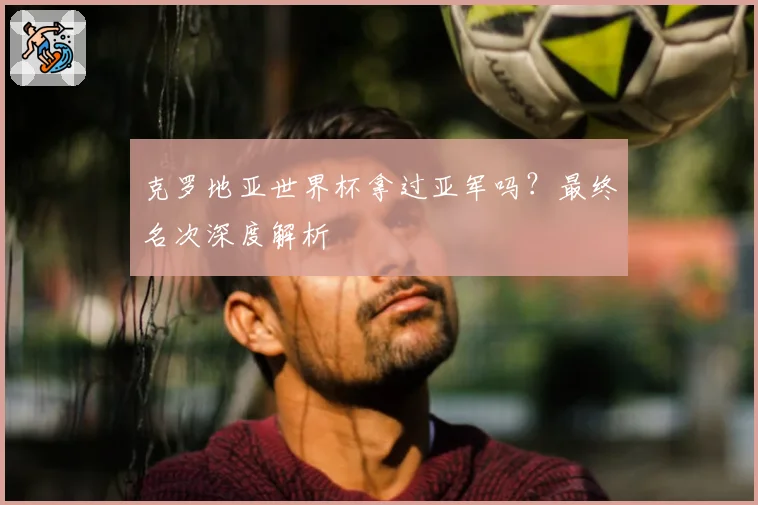 克罗地亚世界杯拿过亚军吗？最终名次深度解析