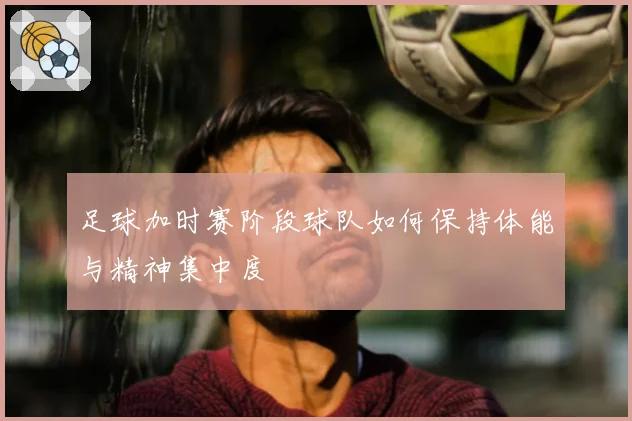 足球加时赛阶段球队如何保持体能与精神集中度