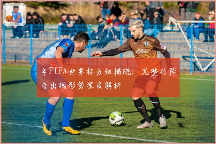 年FIFA世界杯分组揭晓：完整对阵与出线形势深度解析